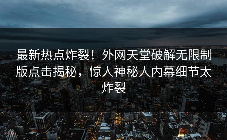 最新热点炸裂！外网天堂破解无限制版点击揭秘，惊人神秘人内幕细节太炸裂