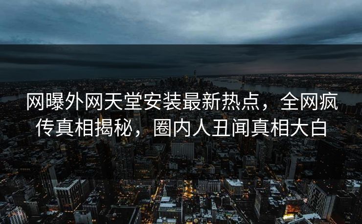 网曝外网天堂安装最新热点，全网疯传真相揭秘，圈内人丑闻真相大白