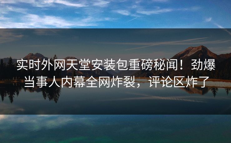 实时外网天堂安装包重磅秘闻！劲爆当事人内幕全网炸裂，评论区炸了