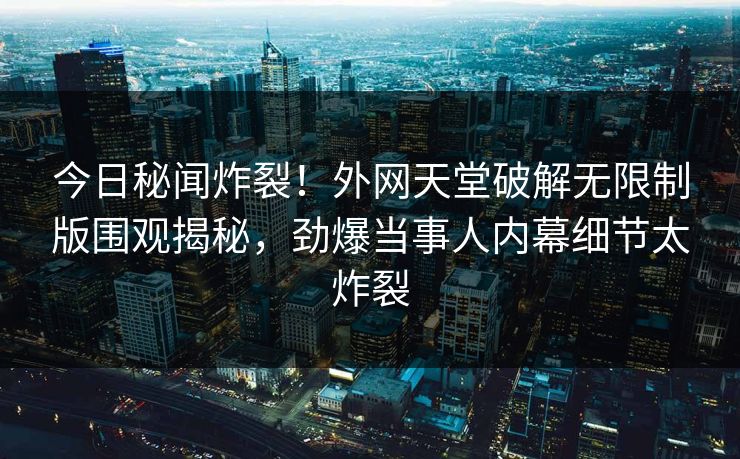 今日秘闻炸裂！外网天堂破解无限制版围观揭秘，劲爆当事人内幕细节太炸裂