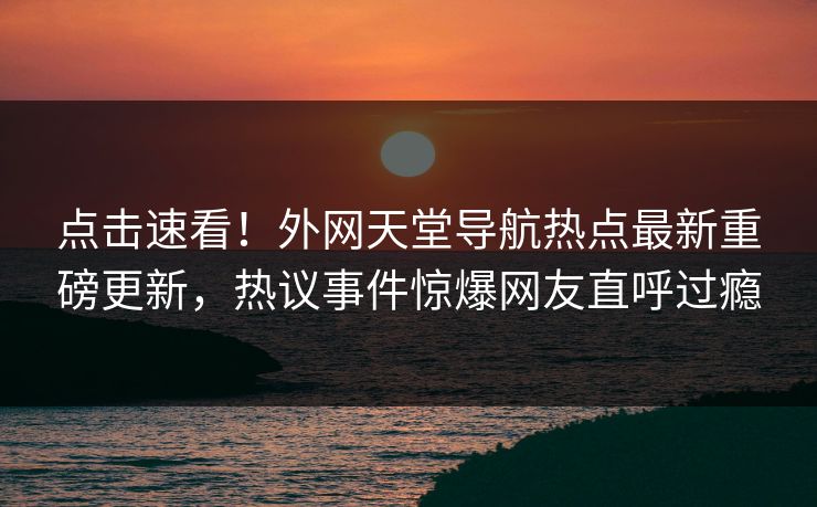 点击速看！外网天堂导航热点最新重磅更新，热议事件惊爆网友直呼过瘾