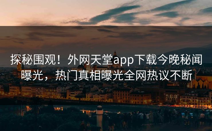 探秘围观！外网天堂app下载今晚秘闻曝光，热门真相曝光全网热议不断