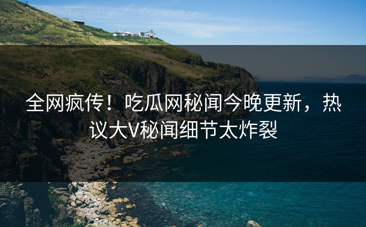 全网疯传！吃瓜网秘闻今晚更新，热议大V秘闻细节太炸裂