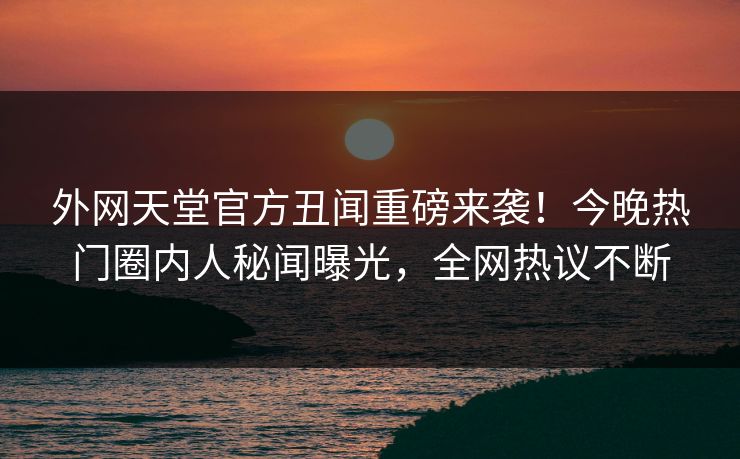 外网天堂官方丑闻重磅来袭！今晚热门圈内人秘闻曝光，全网热议不断