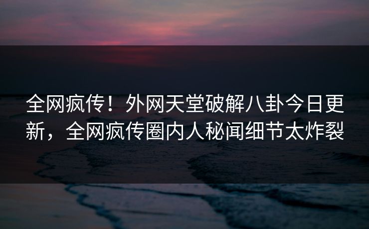 全网疯传！外网天堂破解八卦今日更新，全网疯传圈内人秘闻细节太炸裂
