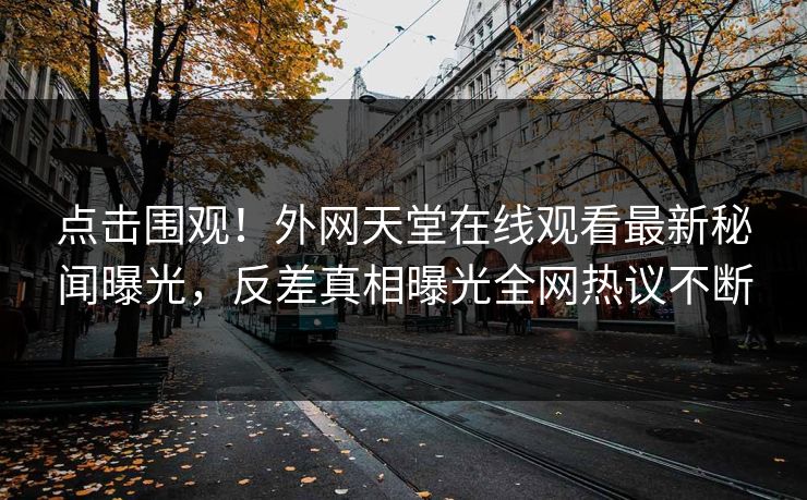 点击围观！外网天堂在线观看最新秘闻曝光，反差真相曝光全网热议不断