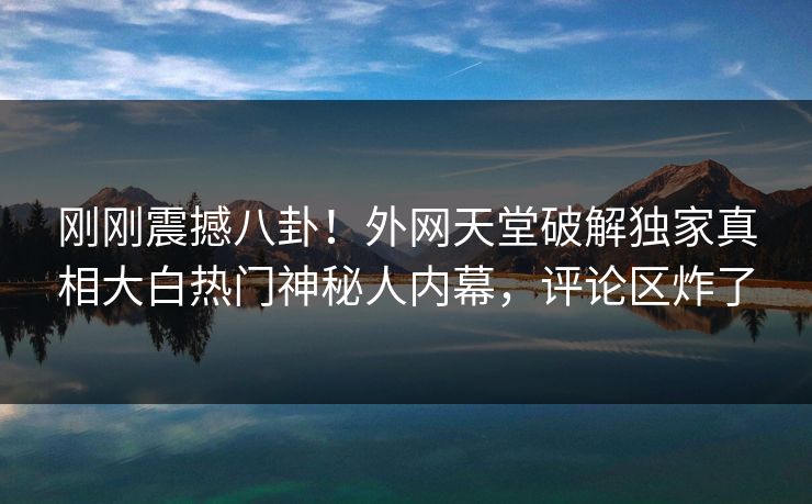 刚刚震撼八卦！外网天堂破解独家真相大白热门神秘人内幕，评论区炸了