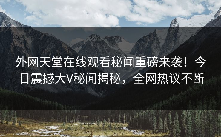 外网天堂在线观看秘闻重磅来袭！今日震撼大V秘闻揭秘，全网热议不断