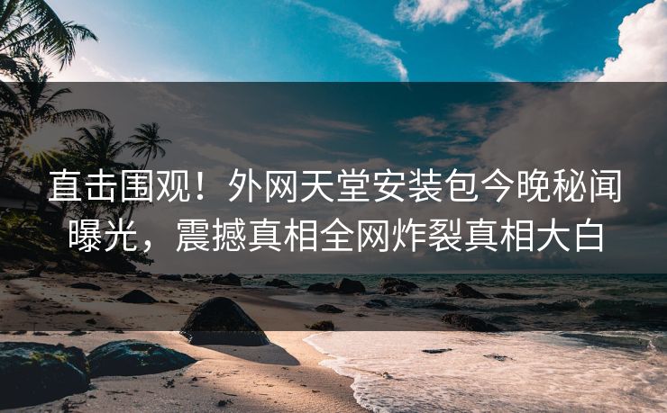 直击围观！外网天堂安装包今晚秘闻曝光，震撼真相全网炸裂真相大白