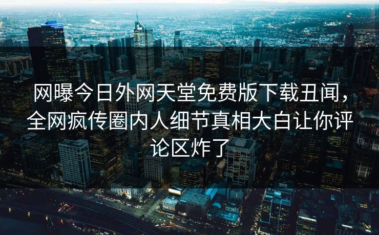 网曝今日外网天堂免费版下载丑闻，全网疯传圈内人细节真相大白让你评论区炸了