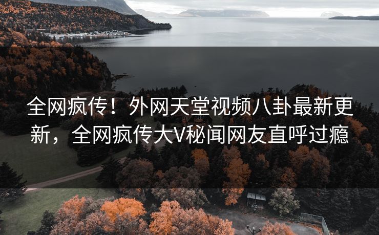 全网疯传！外网天堂视频八卦最新更新，全网疯传大V秘闻网友直呼过瘾