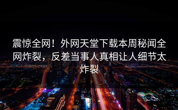 震惊全网！外网天堂下载本周秘闻全网炸裂，反差当事人真相让人细节太炸裂