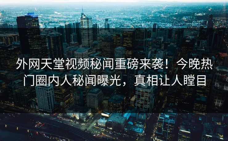 外网天堂视频秘闻重磅来袭！今晚热门圈内人秘闻曝光，真相让人瞠目