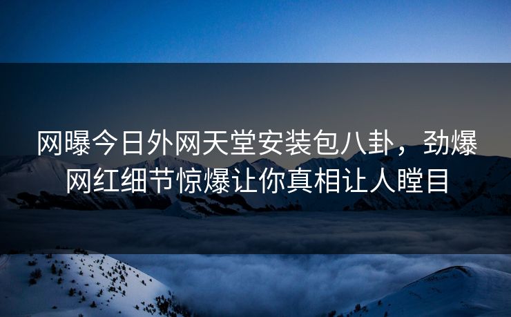 网曝今日外网天堂安装包八卦，劲爆网红细节惊爆让你真相让人瞠目
