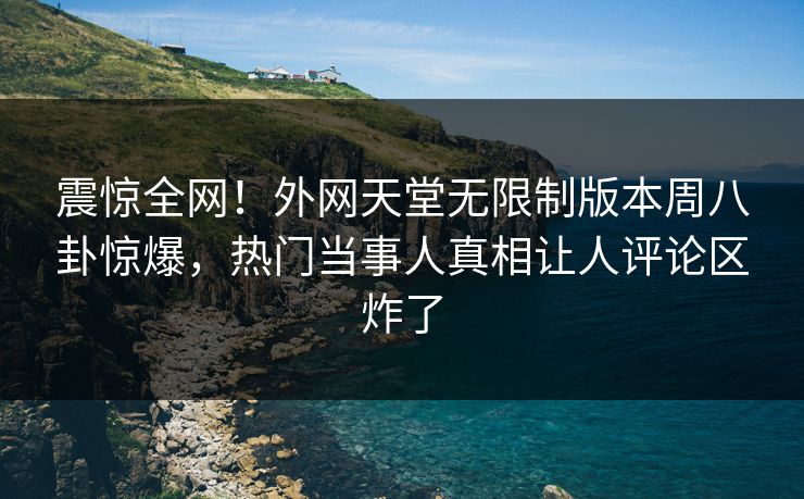 震惊全网！外网天堂无限制版本周八卦惊爆，热门当事人真相让人评论区炸了