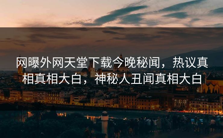网曝外网天堂下载今晚秘闻，热议真相真相大白，神秘人丑闻真相大白
