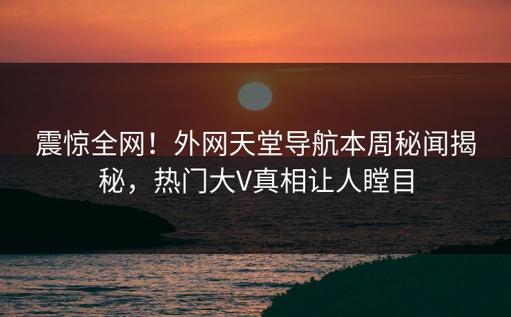 震惊全网！外网天堂导航本周秘闻揭秘，热门大V真相让人瞠目