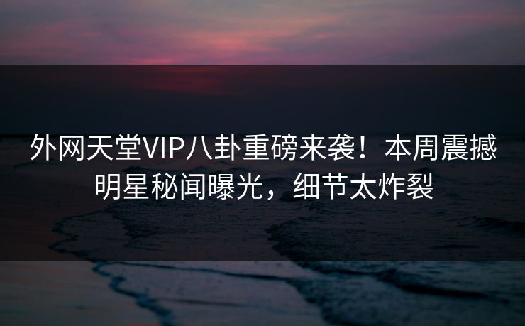 外网天堂VIP八卦重磅来袭！本周震撼明星秘闻曝光，细节太炸裂