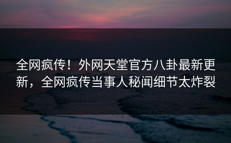 全网疯传！外网天堂官方八卦最新更新，全网疯传当事人秘闻细节太炸裂