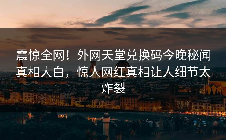 震惊全网！外网天堂兑换码今晚秘闻真相大白，惊人网红真相让人细节太炸裂