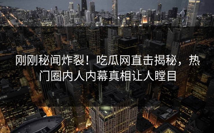 刚刚秘闻炸裂！吃瓜网直击揭秘，热门圈内人内幕真相让人瞠目