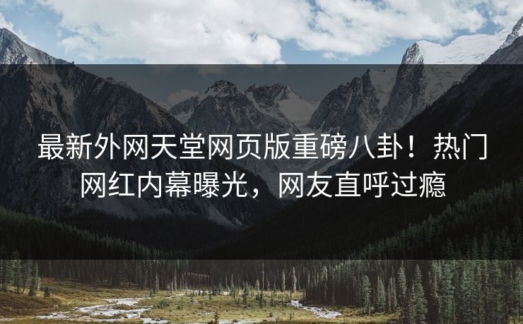 最新外网天堂网页版重磅八卦！热门网红内幕曝光，网友直呼过瘾
