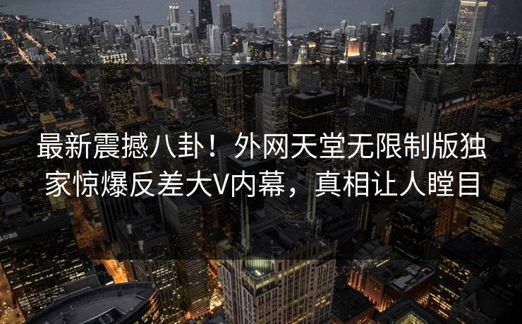 最新震撼八卦！外网天堂无限制版独家惊爆反差大V内幕，真相让人瞠目