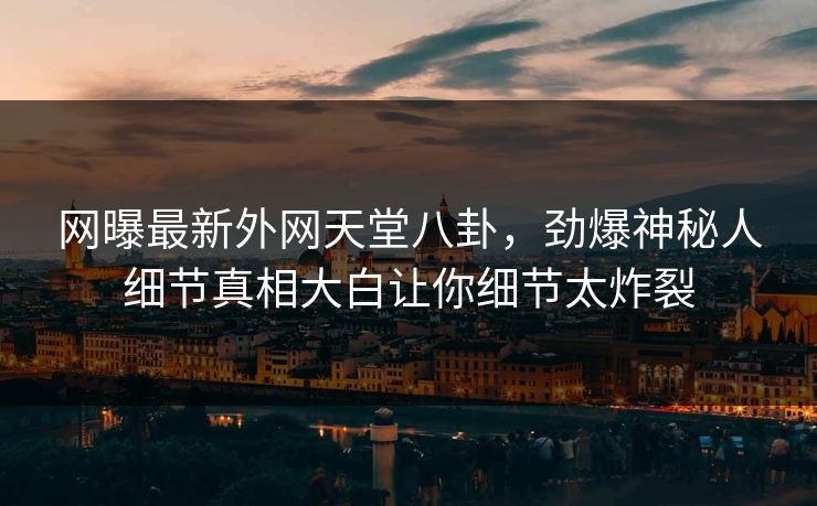网曝最新外网天堂八卦，劲爆神秘人细节真相大白让你细节太炸裂