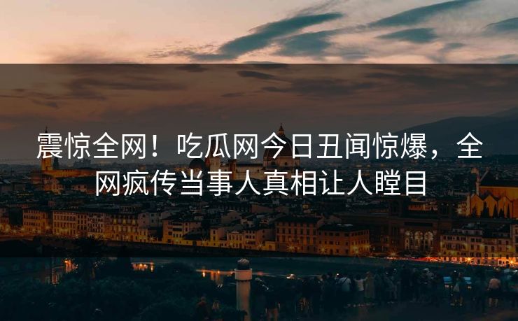 震惊全网！吃瓜网今日丑闻惊爆，全网疯传当事人真相让人瞠目