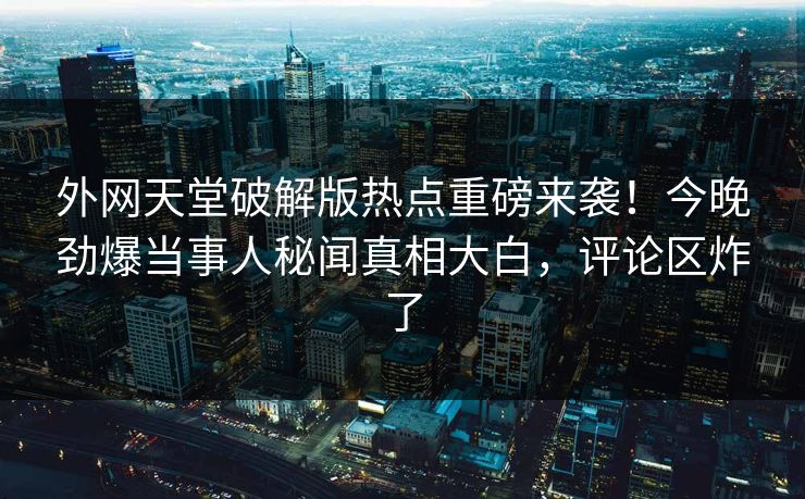 外网天堂破解版热点重磅来袭！今晚劲爆当事人秘闻真相大白，评论区炸了
