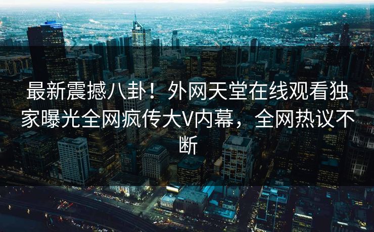 最新震撼八卦！外网天堂在线观看独家曝光全网疯传大V内幕，全网热议不断