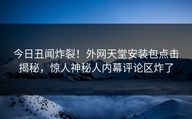 今日丑闻炸裂！外网天堂安装包点击揭秘，惊人神秘人内幕评论区炸了