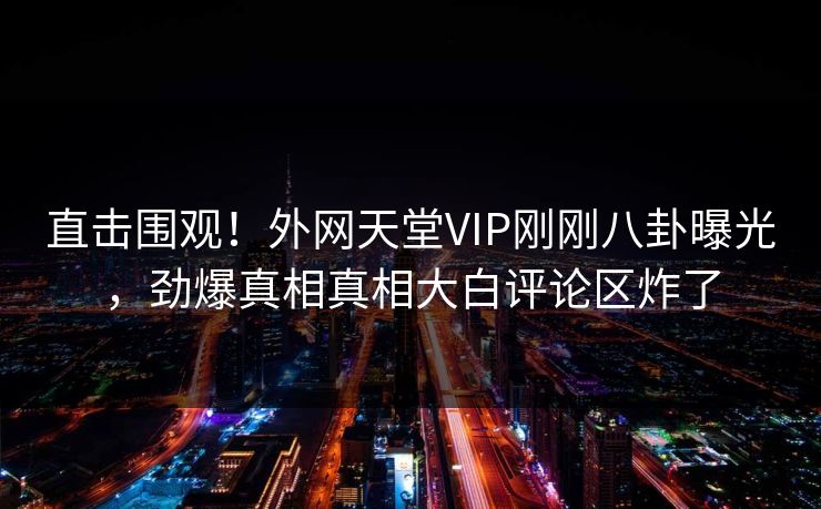 直击围观！外网天堂VIP刚刚八卦曝光，劲爆真相真相大白评论区炸了