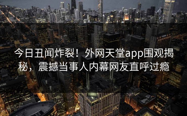 今日丑闻炸裂！外网天堂app围观揭秘，震撼当事人内幕网友直呼过瘾