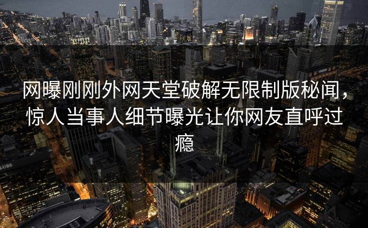 网曝刚刚外网天堂破解无限制版秘闻，惊人当事人细节曝光让你网友直呼过瘾