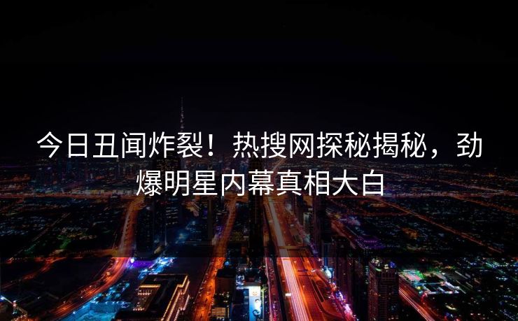 今日丑闻炸裂！热搜网探秘揭秘，劲爆明星内幕真相大白