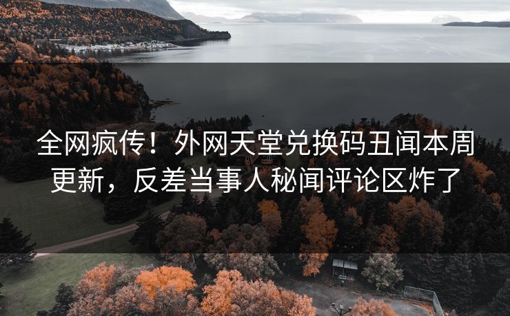 全网疯传！外网天堂兑换码丑闻本周更新，反差当事人秘闻评论区炸了