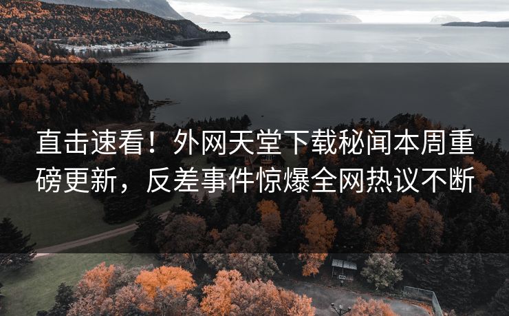 直击速看！外网天堂下载秘闻本周重磅更新，反差事件惊爆全网热议不断