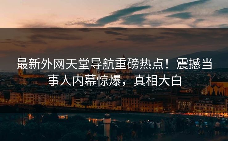 最新外网天堂导航重磅热点！震撼当事人内幕惊爆，真相大白