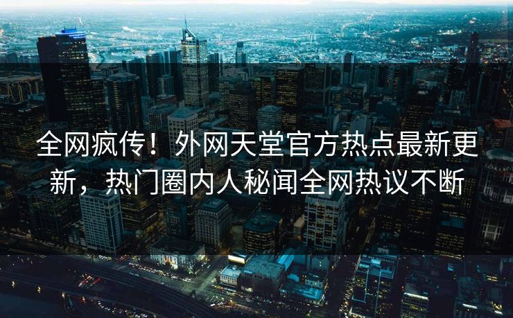 全网疯传！外网天堂官方热点最新更新，热门圈内人秘闻全网热议不断