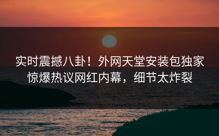 实时震撼八卦！外网天堂安装包独家惊爆热议网红内幕，细节太炸裂