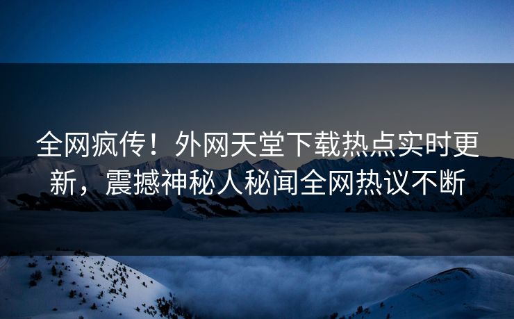 全网疯传！外网天堂下载热点实时更新，震撼神秘人秘闻全网热议不断