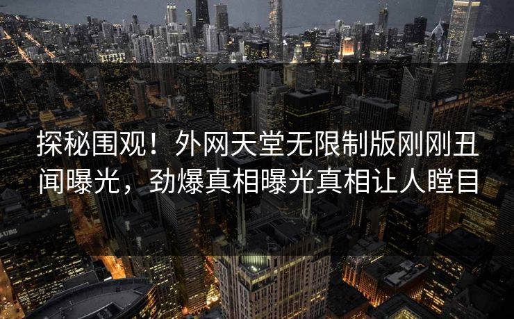 探秘围观！外网天堂无限制版刚刚丑闻曝光，劲爆真相曝光真相让人瞠目