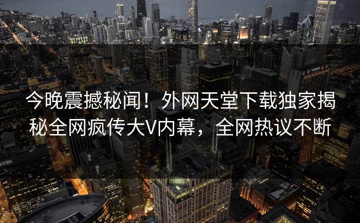 今晚震撼秘闻！外网天堂下载独家揭秘全网疯传大V内幕，全网热议不断