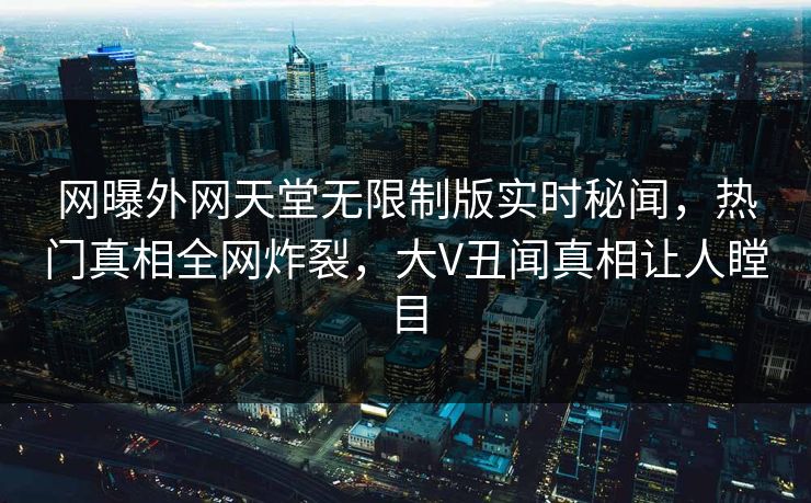 网曝外网天堂无限制版实时秘闻，热门真相全网炸裂，大V丑闻真相让人瞠目