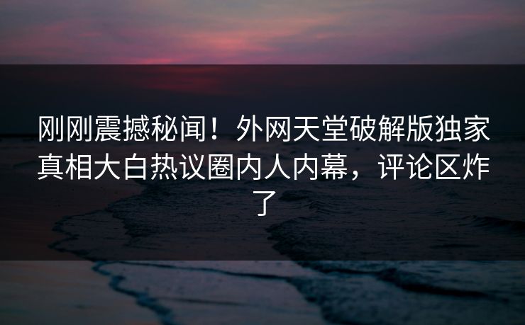 刚刚震撼秘闻！外网天堂破解版独家真相大白热议圈内人内幕，评论区炸了