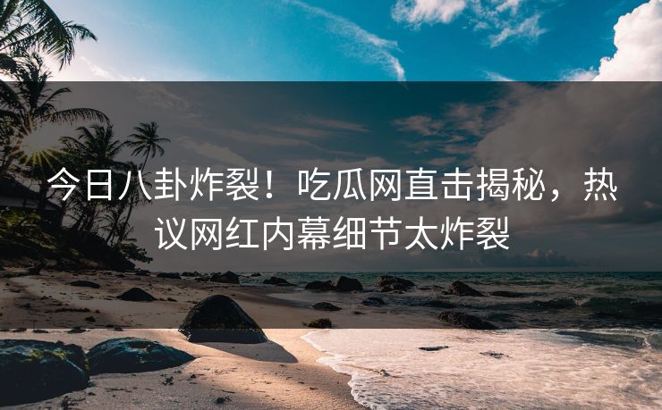 今日八卦炸裂！吃瓜网直击揭秘，热议网红内幕细节太炸裂