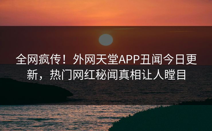 全网疯传！外网天堂APP丑闻今日更新，热门网红秘闻真相让人瞠目