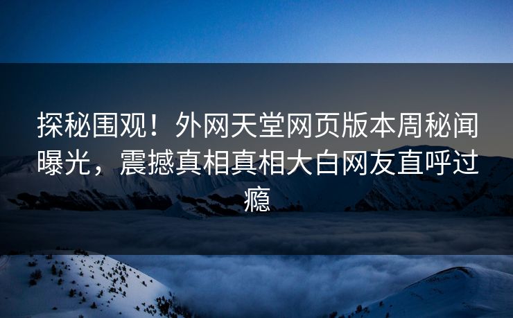 探秘围观！外网天堂网页版本周秘闻曝光，震撼真相真相大白网友直呼过瘾