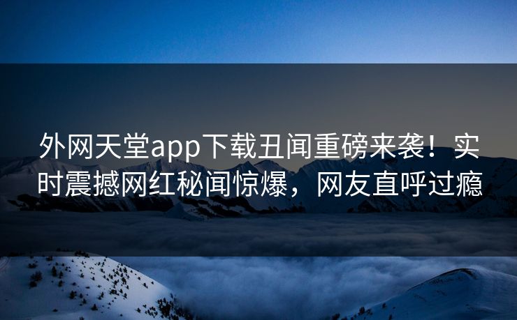 外网天堂app下载丑闻重磅来袭！实时震撼网红秘闻惊爆，网友直呼过瘾